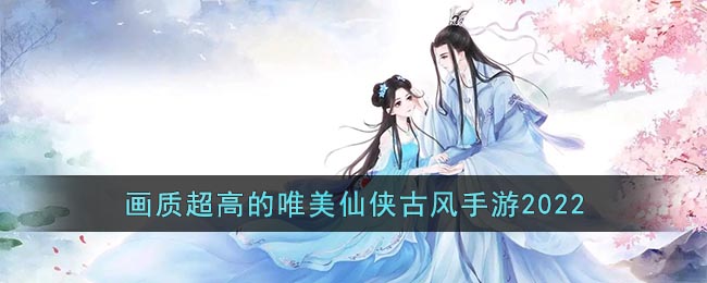 十大画质超高的古风手游推荐2022 画质超高的唯美仙侠古风手游2022