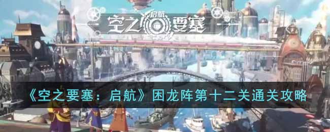 空之要塞启航困龙阵第十二关怎么过 空之要塞启航困龙阵第十二关通关攻略