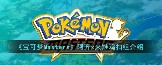 宝可梦Masters阿齐x火雉鸡拍组怎么样 宝可梦Masters阿齐x火雉鸡拍组介绍