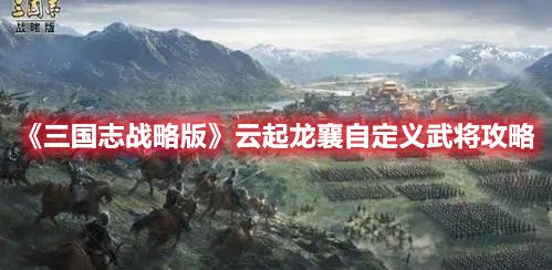 三国志战略版自定义武将怎么玩 三国志战略版云起龙襄自定义武将攻略